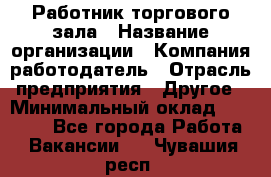 Работник торгового зала › Название организации ­ Компания-работодатель › Отрасль предприятия ­ Другое › Минимальный оклад ­ 21 500 - Все города Работа » Вакансии   . Чувашия респ.